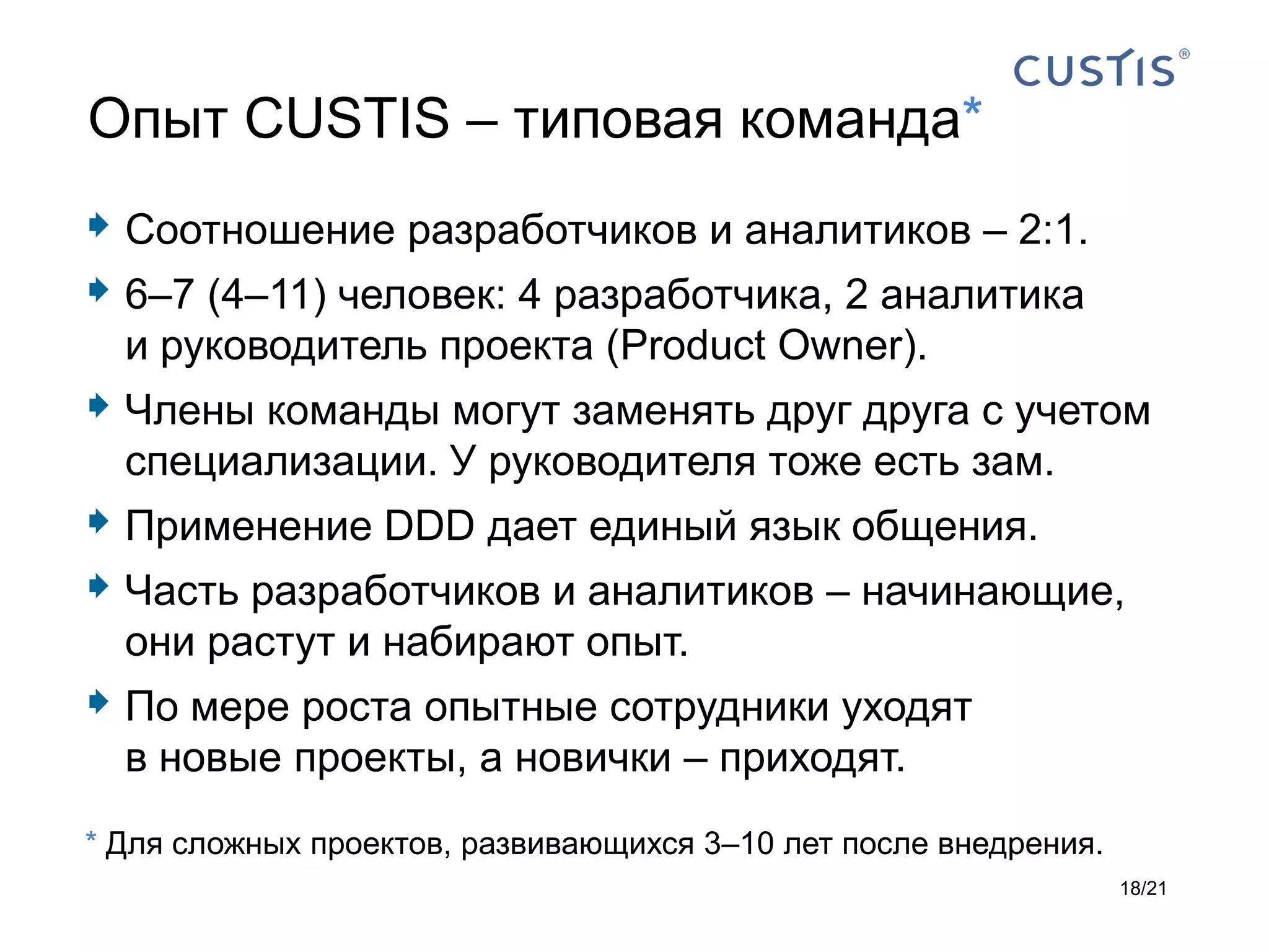 Опыт CUSTIS – типовая команда*
 Соотношение разработчиков и аналитиков – 2:1.
 6–7 (4–11) человек: 4 разработчика, 2 аналитика
  и руководитель проекта (Product Owner).
 Члены команды могут заменять друг друга с учетом
  специализации. У руководителя тоже есть зам.
 Применение DDD дает единый язык общения.
 Часть разработчиков и аналитиков – начинающие,
  они растут и набирают опыт.
 По мере роста опытные сотрудники уходят
  в новые проекты, а новички – приходят.
* Для сложных проектов, развивающихся 3–10 лет после внедрения.
                                                                  18/21
 