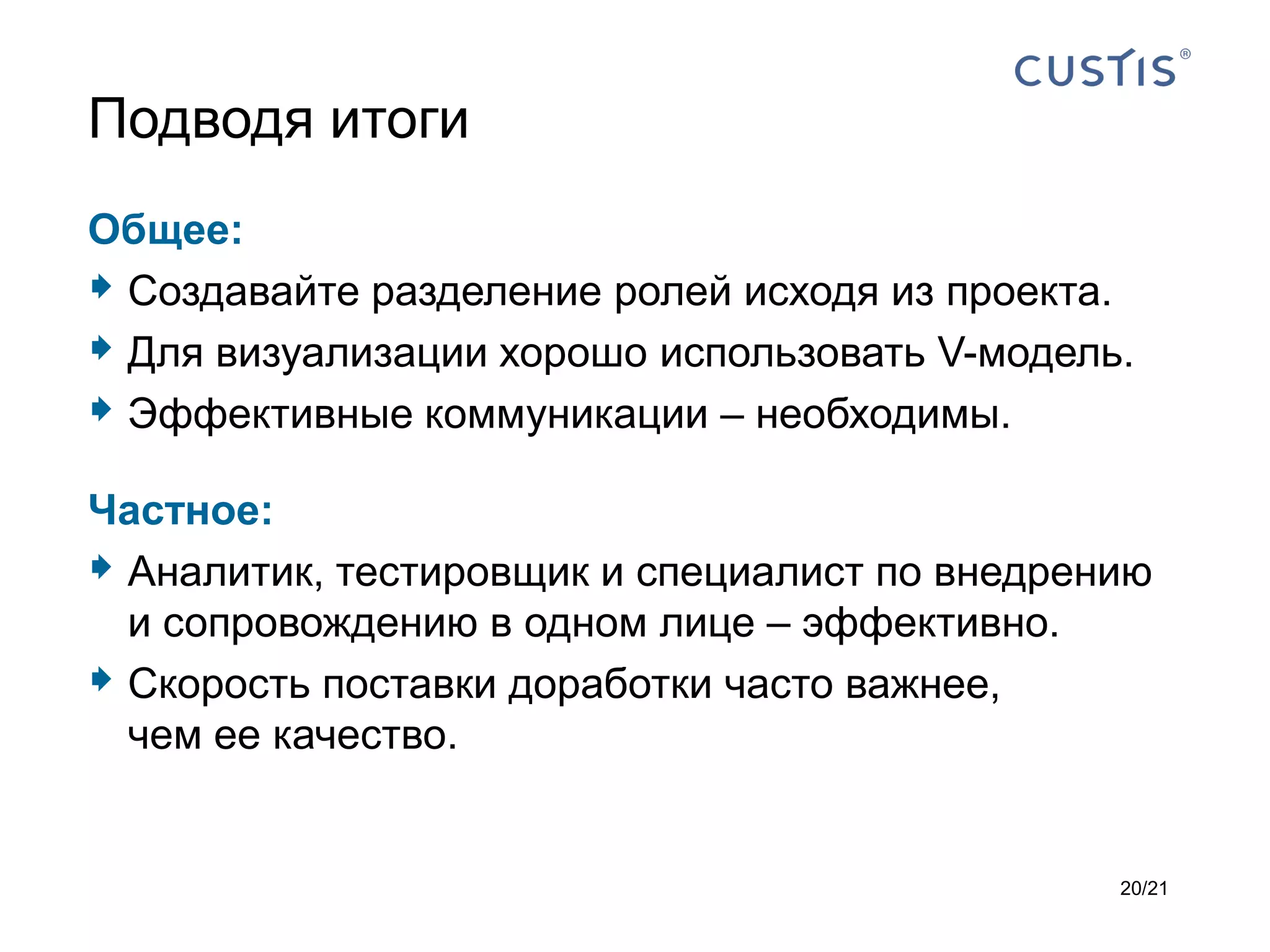 Подводя итоги
Общее:
 Создавайте разделение ролей исходя из проекта.
 Для визуализации хорошо использовать V-модель.
 Эффективные коммуникации – необходимы.
Частное:
 Аналитик, тестировщик и специалист по внедрению
  и сопровождению в одном лице – эффективно.
 Скорость поставки доработки часто важнее,
  чем ее качество.


                                               20/21
 