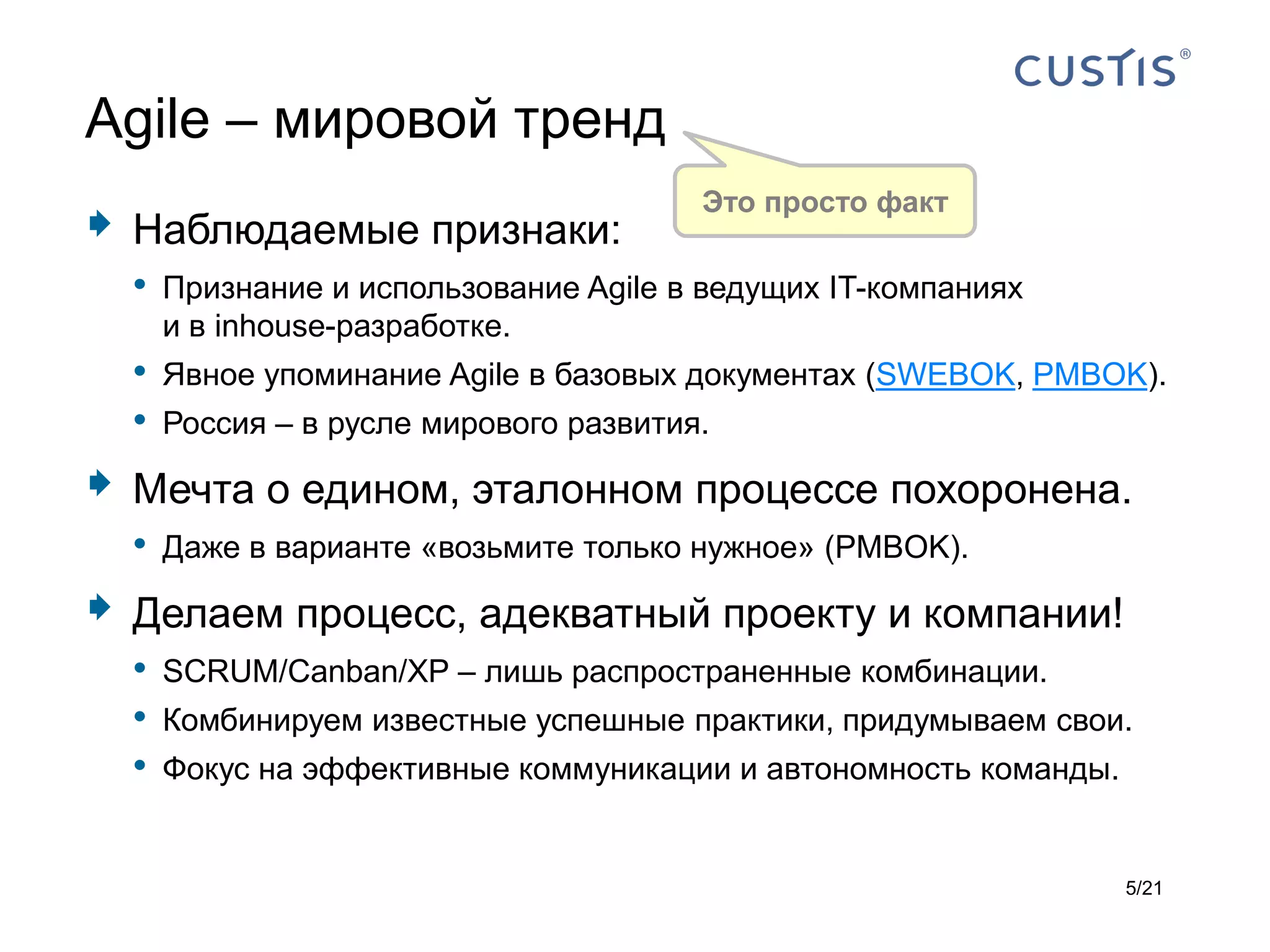 Agile – мировой тренд
                                          Это просто факт
   Наблюдаемые признаки:
    • Признание и использование Agile в ведущих IT-компаниях
        и в inhouse-разработке.
    •   Явное упоминание Agile в базовых документах (SWEBOK, PMBOK).
    •   Россия – в русле мирового развития.

   Мечта о едином, эталонном процессе похоронена.
    • Даже в варианте «возьмите только нужное» (PMBOK).
   Делаем процесс, адекватный проекту и компании!
    • SCRUM/Canban/XP – лишь распространенные комбинации.
    • Комбинируем известные успешные практики, придумываем свои.
    • Фокус на эффективные коммуникации и автономность команды.

                                                                 5/21
 