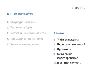 Так нам это удаётся:Структура компанииТехнология AgileПостоянный обмен опытомПромышленное качествоБережное внедрениеА также:Учётная машинаПередача технологийПрототипыВизуальное моделированиеИ многое другое…