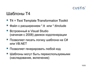 Шаблоны T4
 T4 = Text Template Transformation Toolkit
 Файл с расширением *.tt или *.ttinclude
 Встроенный в Visual Studio
(начиная с 2008) движок кодогенерации
 Позволяет писать логику шаблона на C#
или VB.NET
 Позволяет генерировать любой код
 Шаблоны могут быть переиспользуемыми
(наследование, включение)
18/30
 