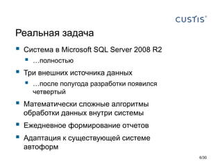 Реальная задача
 Система в Microsoft SQL Server 2008 R2
 …полностью
 Три внешних источника данных
 …после полугода разработки появился
четвертый
 Математически сложные алгоритмы
обработки данных внутри системы
 Ежедневное формирование отчетов
 Адаптация к существующей системе
автоформ
6/30
 