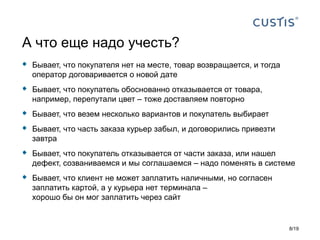  Бывает, что покупателя нет на месте, товар возвращается, и тогда
оператор договаривается о новой дате
 Бывает, что покупатель обоснованно отказывается от товара,
например, перепутали цвет – тоже доставляем повторно
 Бывает, что везем несколько вариантов и покупатель выбирает
 Бывает, что часть заказа курьер забыл, и договорились привезти
завтра
 Бывает, что покупатель отказывается от части заказа, или нашел
дефект, созваниваемся и мы соглашаемся – надо поменять в системе
 Бывает, что клиент не может заплатить наличными, но согласен
заплатить картой, а у курьера нет терминала –
хорошо бы он мог заплатить через сайт
А что еще надо учесть?
8/19
 
