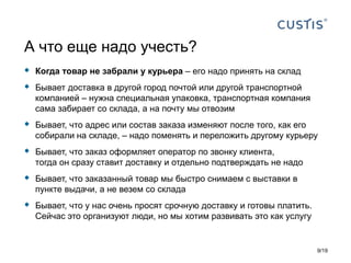  Когда товар не забрали у курьера – его надо принять на склад
 Бывает доставка в другой город почтой или другой транспортной
компанией – нужна специальная упаковка, транспортная компания
сама забирает со склада, а на почту мы отвозим
 Бывает, что адрес или состав заказа изменяют после того, как его
собирали на складе, – надо поменять и переложить другому курьеру
 Бывает, что заказ оформляет оператор по звонку клиента,
тогда он сразу ставит доставку и отдельно подтверждать не надо
 Бывает, что заказанный товар мы быстро снимаем с выставки в
пункте выдачи, а не везем со склада
 Бывает, что у нас очень просят срочную доставку и готовы платить.
Сейчас это организуют люди, но мы хотим развивать это как услугу
А что еще надо учесть?
9/19
 