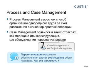  Process Management вырос как способ
организации однородного труда за счет
разложения в конвейер простых операций
 Case Management появился в таких отраслях,
как медицина или юриспруденция,
где обслуживание персонализировано
Process and Case Management
Персонализация массового
обслуживания влечет совмещение обоих
подходов. Как это воплотить?
Case Management –
не Project Management
11/19
 