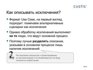 Формат Use Case, на первый взгляд,
подходит: помечаем альтернативные
сценарии как исключения
 Однако обработку исключений выполняют
не те люди, что ведут основной процесс
 Поэтому лучше разделять описания,
указывая в основном процессе лишь
наличие исключений
Как описывать исключения?
На описании процессов и проектировании
их автоматизации я останавливаться не буду,
полагая их известными
15/19
 