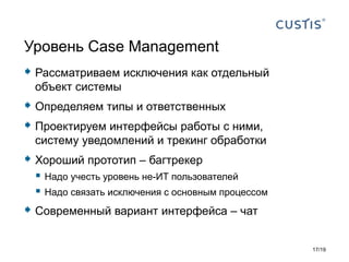  Рассматриваем исключения как отдельный
объект системы
 Определяем типы и ответственных
 Проектируем интерфейсы работы с ними,
систему уведомлений и трекинг обработки
 Хороший прототип – багтрекер
 Надо учесть уровень не-ИТ пользователей
 Надо связать исключения с основным процессом
 Современный вариант интерфейса – чат
Уровень Case Management
17/19
 