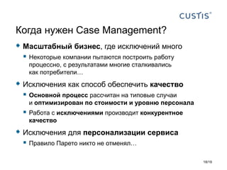  Масштабный бизнес, где исключений много
 Некоторые компании пытаются построить работу
процессно, с результатами многие сталкивались
как потребители…
 Исключения как способ обеспечить качество
 Основной процесс рассчитан на типовые случаи
и оптимизирован по стоимости и уровню персонала
 Работа с исключениями производит конкурентное
качество
 Исключения для персонализации сервиса
 Правило Парето никто не отменял…
Когда нужен Case Management?
18/19
 