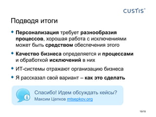  Персонализация требует разнообразия
процессов, хорошая работа с исключениями
может быть средством обеспечения этого
 Качество бизнеса определяется и процессами
и обработкой исключений в них
 ИТ-системы отражают организацию бизнеса
 Я рассказал свой вариант – как это сделать
Подводя итоги
Спасибо! Идем обсуждать кейсы?
Максим Цепков mtsepkov.org
19/19
 