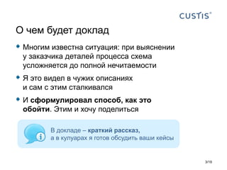  Многим известна ситуация: при выяснении
у заказчика деталей процесса схема
усложняется до полной нечитаемости
 Я это видел в чужих описаниях
и сам с этим сталкивался
 И сформулировал способ, как это
обойти. Этим и хочу поделиться
О чем будет доклад
В докладе – краткий рассказ,
а в кулуарах я готов обсудить ваши кейсы
3 19/
 