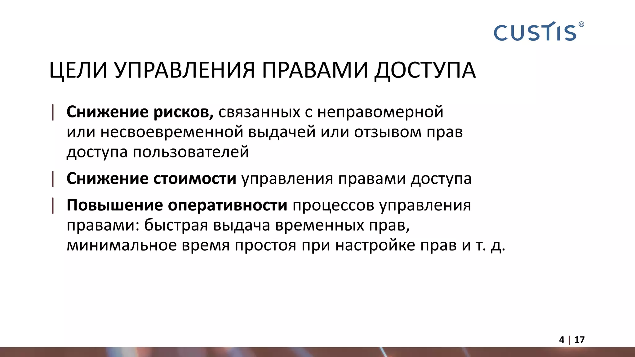 ЦЕЛИ УПРАВЛЕНИЯ ПРАВАМИ ДОСТУПА
| Снижение рисков, связанных с неправомерной
или несвоевременной выдачей или отзывом прав
доступа пользователей
| Снижение стоимости управления правами доступа
| Повышение оперативности процессов управления
правами: быстрая выдача временных прав,
минимальное время простоя при настройке прав и т. д.
4 | 17
 