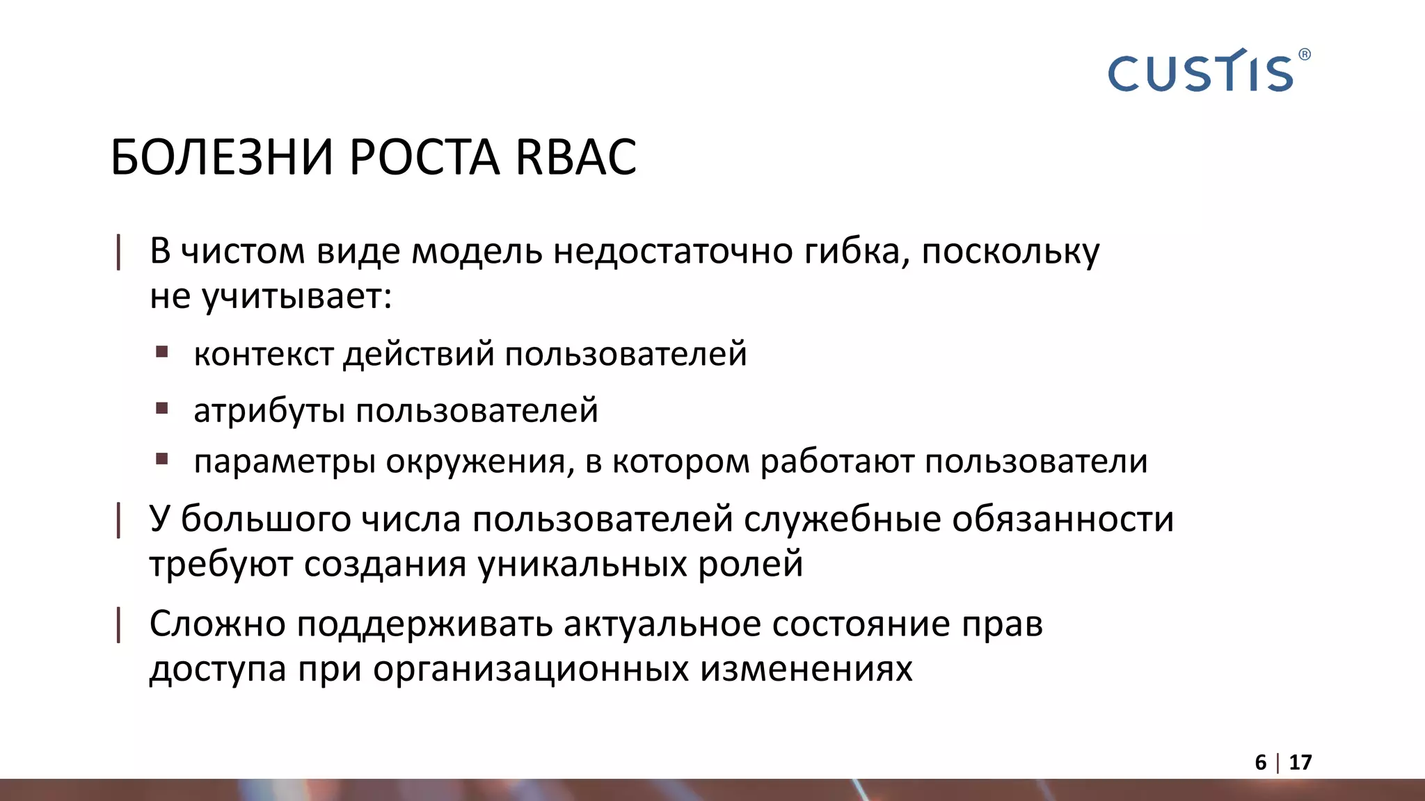 БОЛЕЗНИ РОСТА RBAC
| В чистом виде модель недостаточно гибка, поскольку
не учитывает:
 контекст действий пользователей
 атрибуты пользователей
 параметры окружения, в котором работают пользователи
| У большого числа пользователей служебные обязанности
требуют создания уникальных ролей
| Сложно поддерживать актуальное состояние прав
доступа при организационных изменениях
6 | 17
 