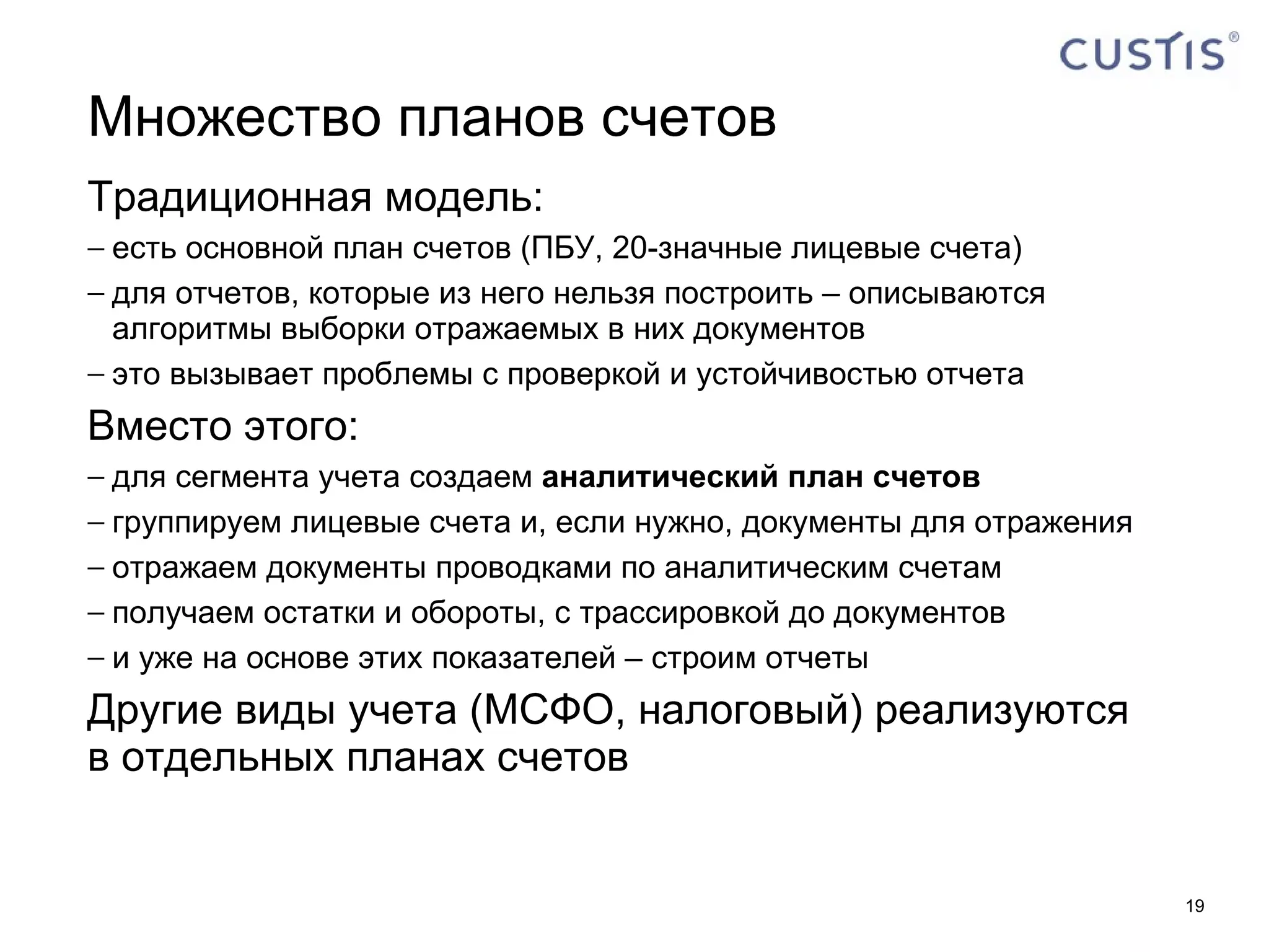 Множество планов счетов Традиционная модель: есть основной план счетов (ПБУ, 20-значные лицевые счета) для отчетов, которые из него нельзя построить – описываются алгоритмы выборки отражаемых в них документов это вызывает проблемы с проверкой и устойчивостью отчета Вместо этого: для сегмента учета создаем  аналитический план счетов группируем лицевые счета и, если нужно, документы для отражения отражаем документы проводками по аналитическим счетам получаем остатки и обороты, с трассировкой до документов и уже на основе этих показателей – строим отчеты Другие виды учета (МСФО, налоговый) реализуются в отдельных планах счетов 