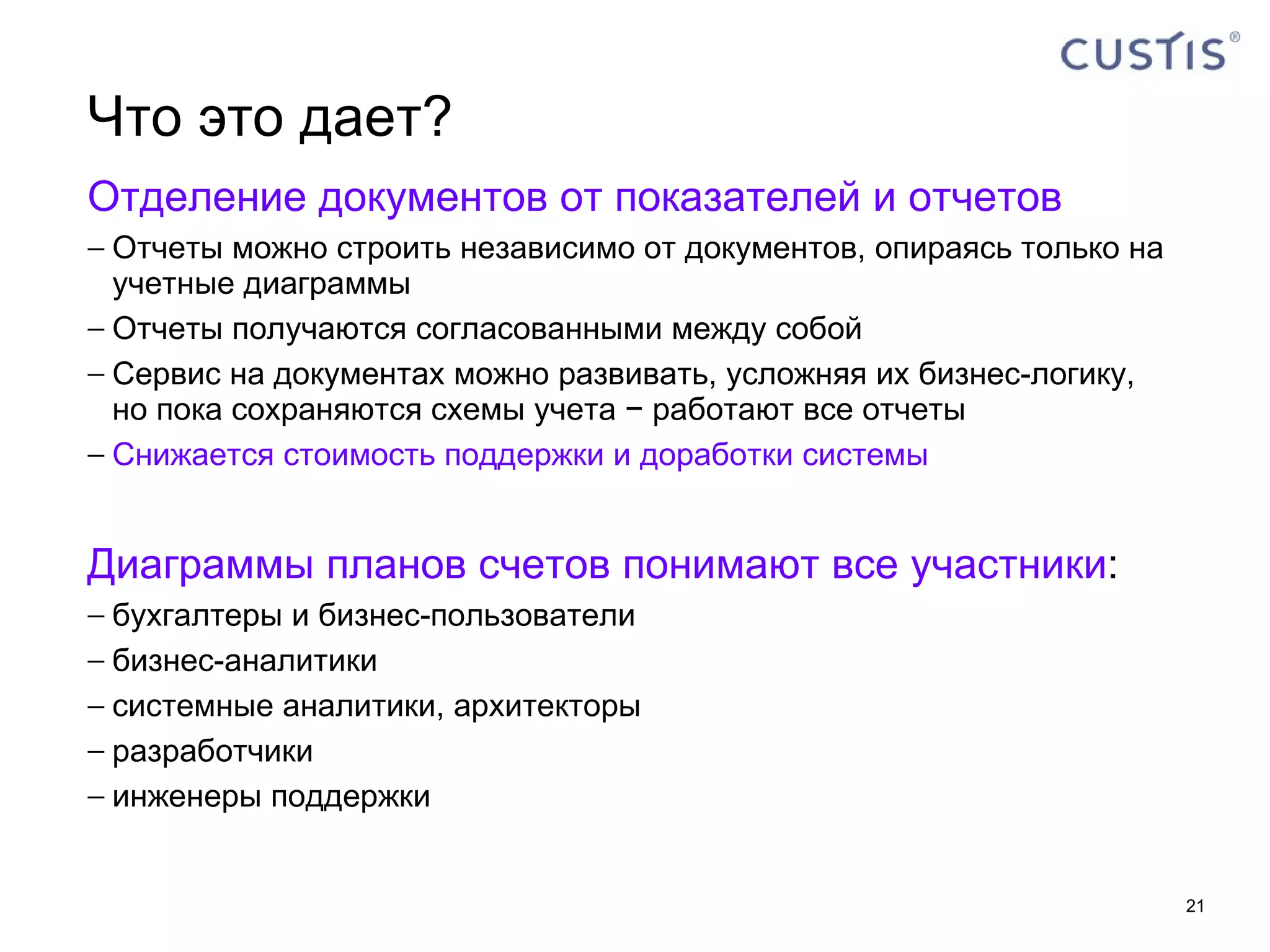 Что это дает? Отделение документов от показателей и отчетов Отчеты можно строить независимо от документов, опираясь только на учетные диаграммы Отчеты получаются согласованными между собой Сервис на документах можно развивать, усложняя их бизнес-логику, но пока сохраняются схемы учета − работают все отчеты Снижается стоимость поддержки и доработки системы Диаграммы планов счетов понимают все участники : бухгалтеры и бизнес-пользователи бизнес-аналитики системные аналитики, архитекторы разработчики инженеры поддержки 