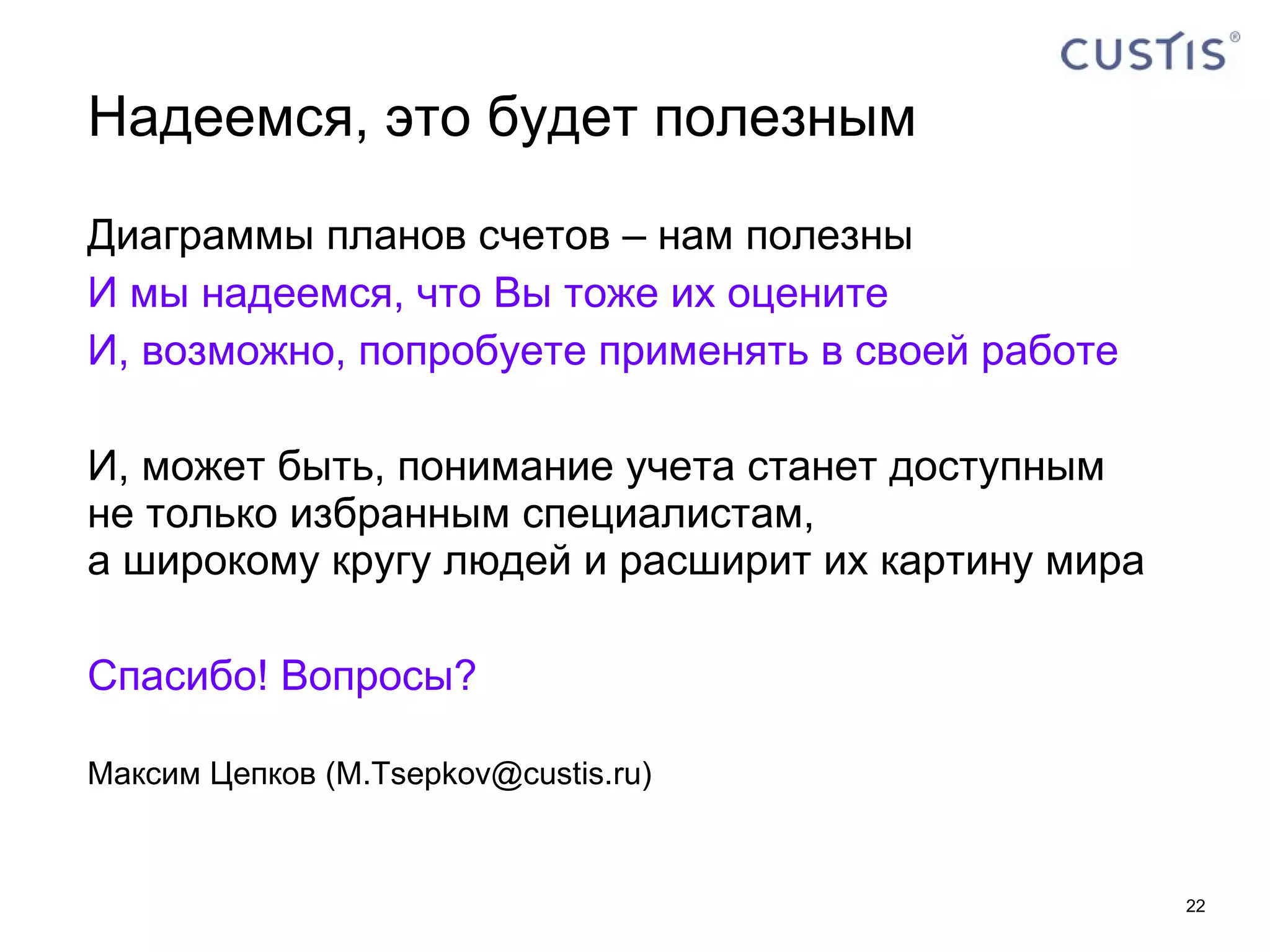 Надеемся, это будет полезным Диаграммы планов счетов – нам полезны И мы надеемся, что Вы тоже их оцените И, возможно, попробуете применять в своей работе И, может быть, понимание учета станет доступным  не только избранным специалистам,  а широкому кругу людей и расширит их картину мира Спасибо! Вопросы? Максим Цепков  ( [email_address] ) 