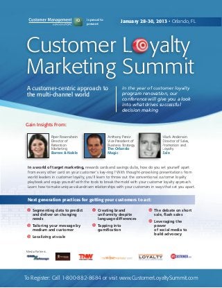 is proud to
                                      present
                                                            January 28-30, 2013 • Orlando, FL




 Customer L yalty
 Marketing Summit
 A customer-centric approach to                              In the year of customer loyalty
 the multi-channel world                                     program renovation, our
                                                             conference will give you a look
                                                             into what drives successful
                                                             decision making


Gain Insights From:

                   Piper Rosenshein                 Anthony Perez               Mark Anderson
                   Director of                      Vice President of           Director of Sales,
                   Retention                        Business Strategy           Promotion and
                   Marketing                        The Orlando                 Loyalty
                   Barnes & Noble                   Magic                       Zale


 In a world of target marketing, rewards cards and savings clubs, how do you set yourself apart
 from every other card on your customer's key-ring? With thought-provoking presentations from
 world leaders in customer loyalty, you'll learn to throw out the conventional customer loyalty
 playbook and equip yourself with the tools to break the mold with your customer loyalty approach.
 Learn how to make unique value-driven relationships with your customers in ways that set you apart.


 Next generation practices for getting your customers to act:

     Segmenting data to predict              Creating brand                The debate on short
     and deliver on changing                 uniformity despite            sale, flash sales
     needs                                   language differences
                                                                           Leveraging the
     Tailoring your message by               Tapping into                  power
     medium and customer                     gamification                  of social media to
                                                                           build advocacy
     Localizing at scale


 Media Partners:




To Register: Call 1-800-882-8684 or visit www.CustomerLoyaltySummit.com
 