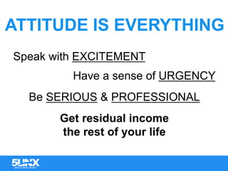 ATTITUDE IS EVERYTHING
Speak with EXCITEMENT
Have a sense of URGENCY
Be SERIOUS & PROFESSIONAL
Get residual income
the rest of your life
 