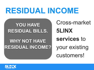RESIDUAL INCOME
YOU HAVE
RESIDUAL BILLS.
WHY NOT HAVE
RESIDUAL INCOME?
Cross-market
5LINX
services to
your existing
customers!
 