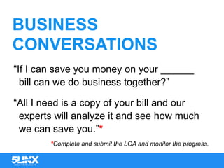 BUSINESS
CONVERSATIONS
“If I can save you money on your ______
bill can we do business together?”
“All I need is a copy of your bill and our
experts will analyze it and see how much
we can save you.”*
*Complete and submit the LOA and monitor the progress.
 