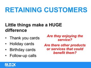 RETAINING CUSTOMERS
Little things make a HUGE
difference
•  Thank you cards
•  Holiday cards
•  Birthday cards
•  Follow-up calls
Are they enjoying the
service?
Are there other products
or services that could
benefit them?
 