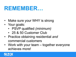 REMEMBER…
•  Make sure your WHY is strong
•  Your goals:
•  PSVP qualified (minimum)
•  25 & 50 Customer Club
•  Practice obtaining residential and
commercial customers
•  Work with your team – together everyone
achieves more!
 