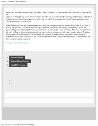 Facebook Cross-Domain Messaging helper
https://1.shortstack.com/F1PxTk[7/26/2017 1:27:38 AM]
Aside from, and along with the cash, you could: Live on the beach, in the mountains, the downtown of your favorite
city.
Vacation in those places you've dreamed about.Drive the car of your dreams.Buy the toys and tools you read about
and see others using.What will you wear, where will you play? Who will you share it with?Great sales pros have
choices that mediocre reps do not.
Several friends of mine had successful exits from their companies and are in a position where they do not have to
work to pay the bills. Their focus is on making a difference in the world and helping entrepreneurs get off the
ground. They draw satisfaction from the success stories of startups they have mentored. That does not mean they
will work for free for this great association & company, but their engagement will hardly break the bank. The ideas
that qualified, motivated mentors, can introduce are valuable. Just like startups themselves, associations &
companies should take advantage of this readily available resource if they want to have more success stories with
their entrepreneurship programs.
Predicting relevant job outcomes
 
1. Online Orders
2. Follow Me on Twitter
3. Visit My Timeline




 