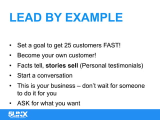 LEAD BY EXAMPLE
•  Set a goal to get 25 customers FAST!
•  Become your own customer!
•  Facts tell, stories sell (Personal testimonials)
•  Start a conversation
•  This is your business – don’t wait for someone
to do it for you
•  ASK for what you want
 