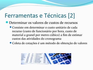 Ferramentas e Técnicas [2]
Determinar os valores de custos de recursos
Consiste em determinar o custo unitário de cada
recurso (custo de funcionário por hora, custo de
material a granel por metro cúbico) a fim de estimar
custos das atividades do cronograma
Coleta de cotações é um método de obtenção de valores
 