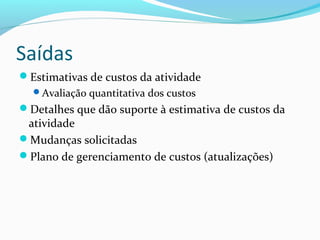 Saídas
Estimativas de custos da atividade
Avaliação quantitativa dos custos
Detalhes que dão suporte à estimativa de custos da
atividade
Mudanças solicitadas
Plano de gerenciamento de custos (atualizações)
 