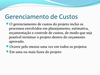 Gerenciamento de Custos
O gerenciamento de custos do projeto inclui os
processos envolvidos em planejamento, estimativa,
orçamentação e controle de custos, de modo que seja
possível terminar o projeto dentro do orçamento
aprovado.
Ocorre pelo menos uma vez em todos os projetos
Em uma ou mais fazes do projeto
 