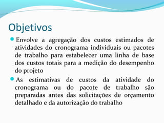 Objetivos
Envolve a agregação dos custos estimados de
atividades do cronograma individuais ou pacotes
de trabalho para estabelecer uma linha de base
dos custos totais para a medição do desempenho
do projeto
As estimativas de custos da atividade do
cronograma ou do pacote de trabalho são
preparadas antes das solicitações de orçamento
detalhado e da autorização do trabalho
 