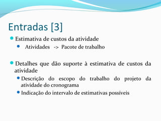 Entradas [3]
Estimativa de custos da atividade
 Atividades -> Pacote de trabalho
Detalhes que dão suporte à estimativa de custos da
atividade
Descrição do escopo do trabalho do projeto da
atividade do cronograma
Indicação do intervalo de estimativas possíveis
 