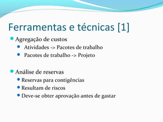 Ferramentas e técnicas [1]
Agregação de custos
 Atividades -> Pacotes de trabalho
 Pacotes de trabalho -> Projeto
Análise de reservas
Reservas para contigências
Resultam de riscos
Deve-se obter aprovação antes de gastar
 