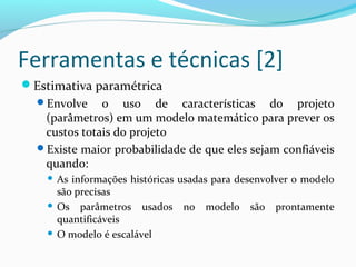 Ferramentas e técnicas [2]
Estimativa paramétrica
Envolve o uso de características do projeto
(parâmetros) em um modelo matemático para prever os
custos totais do projeto
Existe maior probabilidade de que eles sejam confiáveis
quando:
 As informações históricas usadas para desenvolver o modelo
são precisas
 Os parâmetros usados no modelo são prontamente
quantificáveis
 O modelo é escalável
 
