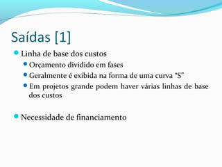 Saídas [1]
Linha de base dos custos
Orçamento dividido em fases
Geralmente é exibida na forma de uma curva “S”
Em projetos grande podem haver várias linhas de base
dos custos
Necessidade de financiamento
 
