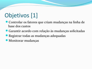 Objetivos [1]
Controlar os fatores que criam mudanças na linha de
base dos custos
Garantir acordo com relação às mudanças solicitadas
Registrar todas as mudanças adequadas
Monitorar mudanças
 