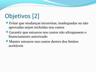 Objetivos [2]
Evitar que mudanças incorretas, inadequadas ou não
aprovadas sejam incluídas nos custos
Garantir que estouros nos custos não ultrapassem o
financiamento autorizado
Manter estouros nos custos dentro dos limites
aceitáveis
 