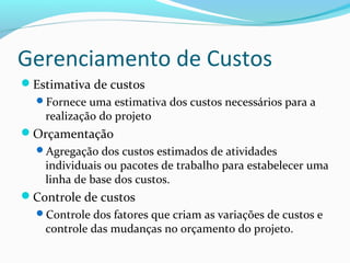 Gerenciamento de Custos
Estimativa de custos
Fornece uma estimativa dos custos necessários para a
realização do projeto
Orçamentação
Agregação dos custos estimados de atividades
individuais ou pacotes de trabalho para estabelecer uma
linha de base dos custos.
Controle de custos
Controle dos fatores que criam as variações de custos e
controle das mudanças no orçamento do projeto.
 