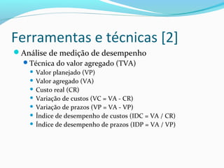 Ferramentas e técnicas [2]
Análise de medição de desempenho
Técnica do valor agregado (TVA)
 Valor planejado (VP)
 Valor agregado (VA)
 Custo real (CR)
 Variação de custos (VC = VA - CR)
 Variação de prazos (VP = VA - VP)
 Índice de desempenho de custos (IDC = VA / CR)
 Índice de desempenho de prazos (IDP = VA / VP)
 