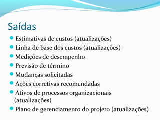 Saídas
Estimativas de custos (atualizações)
Linha de base dos custos (atualizações)
Medições de desempenho
Previsão de término
Mudanças solicitadas
Ações corretivas recomendadas
Ativos de processos organizacionais
(atualizações)
Plano de gerenciamento do projeto (atualizações)
 