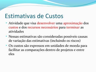 Estimativas de Custos
• Atividade que visa desenvolver uma aproximação dos
custos e dos recursos necessários para terminar as
atividades
• Nessas estimativas são consideradas possíveis causas
de variação das estimativas (incluindo os riscos)
• Os custos são expressos em unidades de moeda para
facilitar as comparações dentro de projetos e entre
eles
 