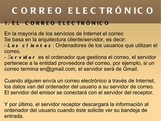 C O R R E O E L E C T R Ó N IC O
1. E L   C O R R E O E L E C T R Ó N IC O
En la mayoría de los servicios de Internet el correo
Se basa en la arquitectura cliente/servidor, es decir:
- L o s c l ie n t e s : Ordenadores de los usuarios que utilizan el
correo.
- Se r v id o r es el ordenador que gestiona el correo, el servidor
pertenece a la entidad proveedora del correo, por ejemplo, si un
correo termina en@gmail.com, el servidor será de Gmail.

Cuando alguien envía un correo electrónico a través de Internet,
los datos van del ordenador del usuario a su servidor de correo.
El servidor del emisor se conectará con el servidor del receptor.

Y por último, el servidor receptor descargará la información al
ordenador del usuario cuando éste solicite ver su bandeja de
entrada.
 