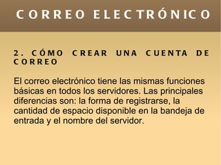 C O R R E O E L E C T R Ó N IC O


2 . C ÓMO     C REAR     UNA     C U E N TA   DE
C ORREO

El correo electrónico tiene las mismas funciones
básicas en todos los servidores. Las principales
diferencias son: la forma de registrarse, la
cantidad de espacio disponible en la bandeja de
entrada y el nombre del servidor.
 
