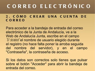 C O R R E O E L E C T R Ó N IC O
2 . C ÓMO     C REAR     UNA     C U E N TA   DE
C ORREO

Para acceder a la bandeja de entrada del correo
electrónico de la Junta de Andalucía, ve a la
Web de Andalucía Junta, escribe en el campo
"U suario" el nombre de usuario elegido durante
el registro (no hace falta poner la arroba seguida
del nombre del servidor), y en el campo
"Contraseña", la contraseña de acceso.

Si los datos son correctos solo tienes que pulsar
sobre el botón "Acceder" para abrir la bandeja de
entrada del correo.
 