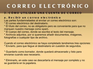 C O R R E O E L E C T R Ó N IC O
3 . C Ó M O U T IL IZ A R U N A C U E N T A D E C O R R E O
a . R e c ib ir u n c o r r e o e le c t r ó n ic o
Las partes fundamnetaeles al enviiar un correo electrónico son:
* El correo electrónico del destinatario.
* El título del correo, no es obligatorio pero es conveniente para que no
marquen nuestro mensaje como spam.
* El cuerpo del correo, donde se escribe el texto del mensaje.
* Archivos adjuntos, por si queremos añadir documentos, imágenes,
fotografías o cualquier tipo de archivo.

Cuando el correo electrónico se haya completado tendremos tres opciones:
* Enviarlo, para que llegue al destinatario en cuestión de segundos.

* Guardarlo como borrador, donde quedará almacenado y listo para
enviarse cuando sea necesario.

* Eliminarlo, en este caso se descartaría el mensaje por completo y no
se guardaría en la papelera.
 