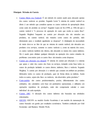 Principais Métodos de Custeio
 Custeio Direto (ou Variável): É um método de custeio usado para alocação apenas
dos custos variáveis ao produto. Segundo Leoni "o sistema de custeio variável ou
direto é um método que considera apenas os custos variáveis de apropriação direta
como custo do produto ou serviço". Segundo Lopes de Sá (1990, p. 108) diz que o
custeio variável é "o processo de apuração de custo que exclui os custos fixos".
Segundo Meglioni "enquanto no custeio por absorção eles são rateados aos
produtos, no custeio variável, são tratados como custos do período, indo
diretamente para o resultado igualmente as despesas". A diminuição da necessidade
de rateio deve-se ao fato de que no sistema de custeio variável, são alocados aos
produtos e/ou serviços, somente os custos variáveis e, como na maioria dos casos,
os custos variáveis também são diretos, não alocando os rateios dos custos indiretos.
Ele é usado para eliminar qualquer distorção na apuração dos custos oriundos de
problemas com rateios pois os custos fixos são tratados como despesas.
 Custeio por absorção (ou integral): O sistema de custeio por absorção é o sistema
que apura o valor dos custos dos bens ou serviços, tomando como base todos os
custos da produção incluindo os custos diretos, indiretos, fixos e variáveis. Segundo
Meglioni, "o custeio por absorção é o método que consiste em atribuir aos produtos
fabricados todos os custos de produção, quer de forma direta ou indireta. Assim
todos os custos, sejam eles fixos ou variáveis, são absorvidos pelos produtos."
 Custo-padrão: são custos predeterminados, porém, diferentemente dos custos
estimados, são calculados com base em parâmetros operacionais, e utilizados em
operações repetitivas de produção, onde não compensaria calcular o custo
individual de cada repetição.
 Custeio ABC: A alocação dos custos indiretos são baseadas nas atividades
relacionadas.
 GECON: GECON ou modelo Gestão Econômica é um modelo de mensuração de
custos baseado em gestão por resultados econômicos. Também conhecido por Grid
Economics and Business Models Work.
 