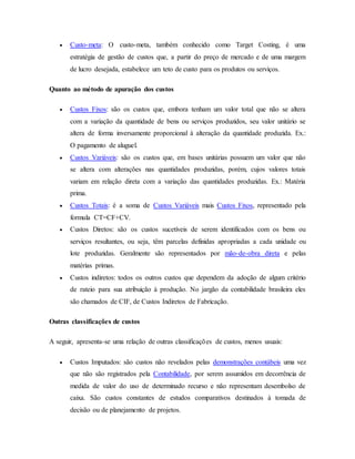 Custo-meta: O custo-meta, também conhecido como Target Costing, é uma
estratégia de gestão de custos que, a partir do preço de mercado e de uma margem
de lucro desejada, estabelece um teto de custo para os produtos ou serviços.
Quanto ao método de apuração dos custos
 Custos Fixos: são os custos que, embora tenham um valor total que não se altera
com a variação da quantidade de bens ou serviços produzidos, seu valor unitário se
altera de forma inversamente proporcional à alteração da quantidade produzida. Ex.:
O pagamento de aluguel.
 Custos Variáveis: são os custos que, em bases unitárias possuem um valor que não
se altera com alterações nas quantidades produzidas, porém, cujos valores totais
variam em relação direta com a variação das quantidades produzidas. Ex.: Matéria
prima.
 Custos Totais: é a soma de Custos Variáveis mais Custos Fixos, representado pela
formula CT=CF+CV.
 Custos Diretos: são os custos sucetíveis de serem identificados com os bens ou
serviços resultantes, ou seja, têm parcelas definidas apropriadas a cada unidade ou
lote produzidas. Geralmente são representados por mão-de-obra direta e pelas
matérias primas.
 Custos indiretos: todos os outros custos que dependem da adoção de algum critério
de rateio para sua atribuição à produção. No jargão da contabilidade brasileira eles
são chamados de CIF, de Custos Indiretos de Fabricação.
Outras classificações de custos
A seguir, apresenta-se uma relação de outras classificações de custos, menos usuais:
 Custos Imputados: são custos não revelados pelas demonstrações contábeis uma vez
que não são registrados pela Contabilidade, por serem assumidos em decorrência de
medida de valor do uso de determinado recurso e não representam desembolso de
caixa. São custos constantes de estudos comparativos destinados à tomada de
decisão ou de planejamento de projetos.
 