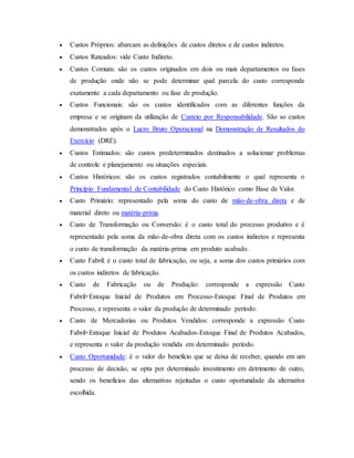  Custos Próprios: abarcam as definições de custos diretos e de custos indiretos.
 Custos Rateados: vide Custo Indireto.
 Custos Comuns: são os custos originados em dois ou mais departamentos ou fases
de produção onde não se pode determinar qual parcela do custo corresponde
exatamente a cada departamento ou fase de produção.
 Custos Funcionais: são os custos identificados com as diferentes funções da
empresa e se originam da utilização de Custeio por Responsabilidade. São so custos
demonstrados após o Lucro Bruto Operacional na Demonstração de Resultados do
Exercício (DRE).
 Custos Estimados: são custos predeterminados destinados a solucionar problemas
de controle e planejamento ou situações especiais.
 Custos Históricos: são os custos registrados contabilmente o qual representa o
Princípio Fundamental de Contabilidade do Custo Histórico como Base de Valor.
 Custo Primário: representado pela soma do custo de mão-de-obra direta e de
material direto ou matéria-prima.
 Custo de Transformação ou Conversão: é o custo total do processo produtivo e é
representado pela soma da mão-de-obra direta com os custos indiretos e representa
o custo de transformação da matéria-prima em produto acabado.
 Custo Fabril: é o custo total de fabricação, ou seja, a soma dos custos primários com
os custos indiretos de fabricação.
 Custo de Fabricação ou de Produção: corresponde a expressão Custo
Fabril+Estoque Inicial de Produtos em Processo-Estoque Final de Produtos em
Processo, e representa o valor da produção de determinado período.
 Custo de Mercadorias ou Produtos Vendidos: corresponde a expressão Custo
Fabril+Estoque Inicial de Produtos Acabados-Estoque Final de Produtos Acabados,
e representa o valor da produção vendida em determinado período.
 Custo Oportunidade: é o valor do benefício que se deixa de receber, quando em um
processo de decisão, se opta por determinado investimento em detrimento de outro,
sendo os benefícios das alternativas rejeitadas o custo oportunidade da alternativa
escolhida.
 