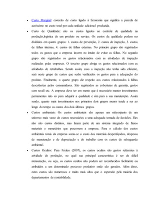  Custo Marginal: conceito de custo ligado à Economia que significa a parcela de
acréscimo no custo total por cada unidade adicional produzida.
 Custo de Qualidade: são os custos ligados ao controle de qualidade na
produção,logística de um produto ou serviço. Os custos da qualidade podem ser
divididos em quatro grupos: 1. custos de prevenção, 2. custos de inspeção, 3. custos
de falhas internas, 4. custos de falhas externas. No primeiro grupo são registrados
todos os gastos que a empresa incorre no intuito de evitar as falhas. No segundo
grupo são registrados os gastos relacionados com as atividades de inspeção
realizadas pelas empresas. O terceiro grupo abriga os gastos relacionados com as
atividades de retrabalhos. Sendo assim, caso a inspeção não tenha sido eficiente,
será neste grupo de custos que serão verificados os gastos para a adequação do
produto. Finalmente, o quarto grupo diz respeito aos custos relacionados à falhas
descobertas pelos consumidores. São registrados as coberturas de garantia, gastos
com recall etc. A empresa deve ter em mente que é necessário manter investimentos
permanentes não só para adquirir a qualidade e sim para a sua manutenção. Assim
sendo, quanto mais investimentos nos primeiros dois grupos menor tende a ser ao
longo do tempo os custos dos dois últimos grupos.
 Custos ambientais: Os custos ambientais são apenas um subconjunto de um
universo mais vasto de custos necessários a uma adequada tomada de decisões. Eles
não são custos distintos, mas fazem parte de um sistema integrado de fluxos
materiais e monetários que percorrem a empresa. Para o cálculo dos custos
ambientais totais da empresa soma-se o custo dos materiais desperdiçados, despesas
de manutenção e de depreciação e do trabalho com os custos de salvaguarda
ambiental.
 Custos Ocultos: Para Freitas (2007), os custos ocultos são gastos referentes à
atividade de produção, no qual sua principal característica é ser de difícil
mensuração, ou seja, os custos ocultos não podem ser reconhecidos facilmente ou
atribuídos a um determinado processo produtivo onde são gerados. Além disso,
estes custos são numerosos e muito mais altos que o esperado pela maioria dos
departamentos de contabilidade.
 