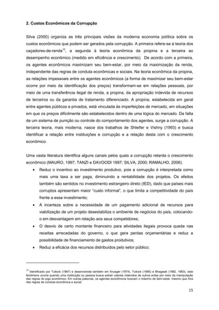 2. Custos Econômicos da Corrupção


Silva (2000) organiza as três principais visões da moderna economia política sobre os
custos econômicos que podem ser gerados pela corrupção. A primeira refere-se à teoria dos
caçadores-de-renda13, a segunda à teoria econômica da propina e a terceira ao
desempenho econômico (medido em eficiência e crescimento). De acordo com a primeira,
os agentes econômicos maximizam seu bem-estar, por meio da maximização da renda,
independente das regras de conduta econômicas e sociais. Na teoria econômica da propina,
as relações impessoais entre os agentes econômicos (a forma de maximizar seu bem-estar
ocorre por meio da identificação dos preços) transformam-se em relações pessoais, por
meio de uma transferência ilegal de renda, a propina, da apropriação indevida de recursos
de terceiros ou da garantia de tratamento diferenciado. A propina, estabelecida em geral
entre agentes públicos e privados, está vinculada às imperfeições de mercado, em situações
em que os preços dificilmente são estabelecidos dentro de uma lógica do mercado. Da falta
de um sistema de punição ou controle do comportamento dos agentes, surge a corrupção. A
terceira teoria, mais moderna, nasce dos trabalhos de Shleifer e Vishny (1993) e busca
identificar a relação entre instituições e corrupção e a relação desta com o crescimento
econômico.


Uma vasta literatura identifica alguns canais pelos quais a corrupção retarda o crescimento
econômico (MAURO, 1997; TANZI e DAVOODI 1997; SILVA, 2000; RAMALHO, 2006):
     •   Reduz o incentivo ao investimento produtivo, pois a corrupção é interpretada como
         mais uma taxa a ser paga, diminuindo a rentabilidade dos projetos. Os efeitos
         também são sentidos no investimento estrangeiro direto (IED), dado que países mais
         corruptos apresentam maior “custo informal”, o que limita a competitividade do país
         frente a esse investimento;
     •   A incerteza sobre a necessidade de um pagamento adicional de recursos para
         viabilização de um projeto desestabiliza o ambiente de negócios do país, colocando-
         o em desvantagem em relação aos seus competidores;
     •   O desvio de certo montante financeiro para atividades ilegais provoca queda nas
         receitas arrecadadas do governo, o que gera perdas orçamentárias e reduz a
         possibilidade de financiamento de gastos produtivos;
     •   Reduz a eficácia dos recursos distribuídos pelo setor público;




13
   Identificado por Tullock (1967) e desenvolvida também em Krueger (1974), Tullock (1990) e Bhagwati (1982, 1983), este
fenômeno ocorre quando uma instituição ou pessoa busca extrair valores indevidos de outros entes por meio da manipulação
das regras do jogo econômico. Em outras palavras, os agentes econômicos buscam o máximo de bem-estar, mesmo que fora
das regras de conduta econômica e social.

                                                                                                                     15
 